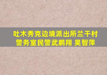 吐木秀克边境派出所兰干村警务室民警武鹏翔 吴智萍